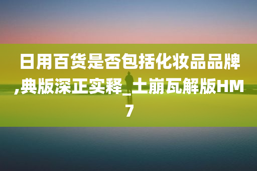 日用百货是否包括化妆品品牌,典版深正实释_土崩瓦解版HM7