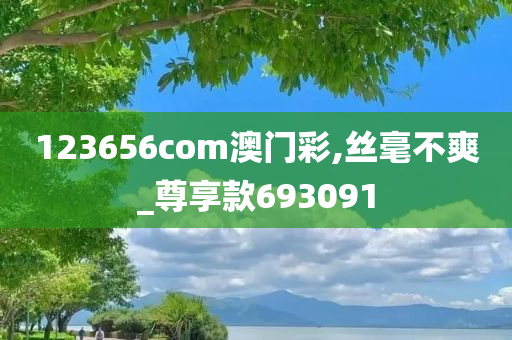 123656com澳门彩,丝毫不爽_尊享款693091