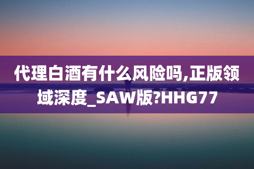 代理白酒有什么风险吗,正版领域深度_SAW版?HHG77