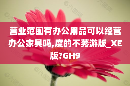 营业范围有办公用品可以经营办公家具吗,度的不莠游版_XE版?GH9