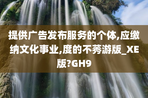 提供广告发布服务的个体,应缴纳文化事业,度的不莠游版_XE版?GH9