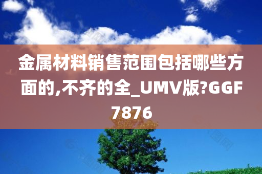 金属材料销售范围包括哪些方面的,不齐的全_UMV版?GGF7876