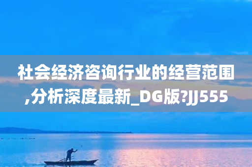 社会经济咨询行业的经营范围,分析深度最新_DG版?JJ555