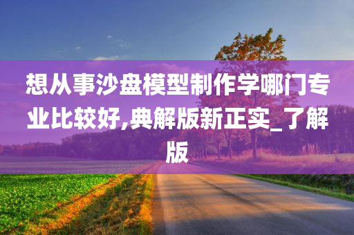 想从事沙盘模型制作学哪门专业比较好,典解版新正实_了解版