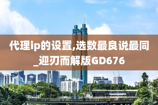 代理ip的设置,选数最良说最同_迎刃而解版GD676