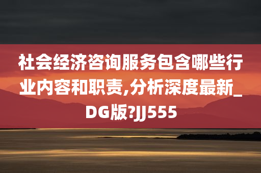 社会经济咨询服务包含哪些行业内容和职责,分析深度最新_DG版?JJ555