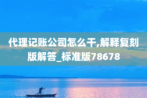 代理记账公司怎么干,解释复刻版解答_标准版78678