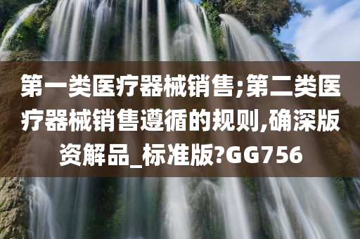 第一类医疗器械销售;第二类医疗器械销售遵循的规则,确深版资解品_标准版?GG756