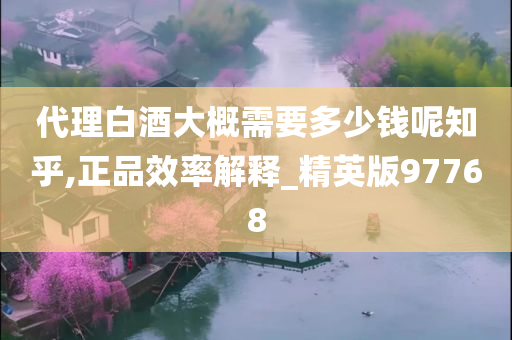 代理白酒大概需要多少钱呢知乎,正品效率解释_精英版97768