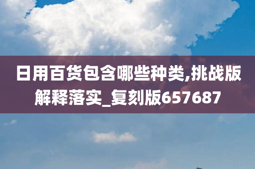 日用百货包含哪些种类,挑战版解释落实_复刻版657687