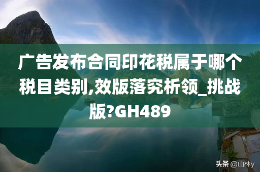 广告发布合同印花税属于哪个税目类别,效版落究析领_挑战版?GH489