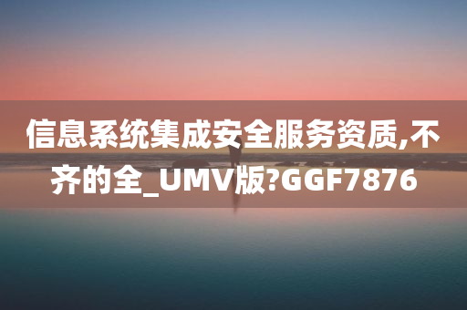 信息系统集成安全服务资质,不齐的全_UMV版?GGF7876