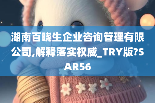 湖南百晓生企业咨询管理有限公司,解释落实权威_TRY版?SAR56