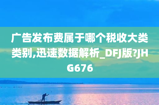 广告发布费属于哪个税收大类类别,迅速数据解析_DFJ版?JHG676