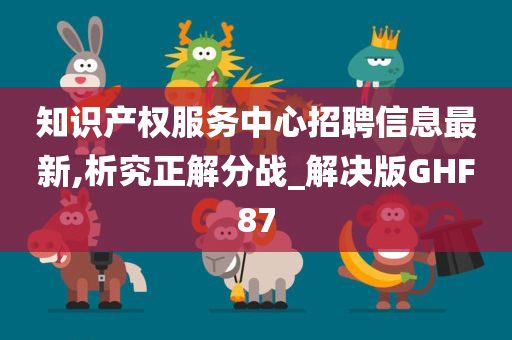 知识产权服务中心招聘信息最新,析究正解分战_解决版GHF87