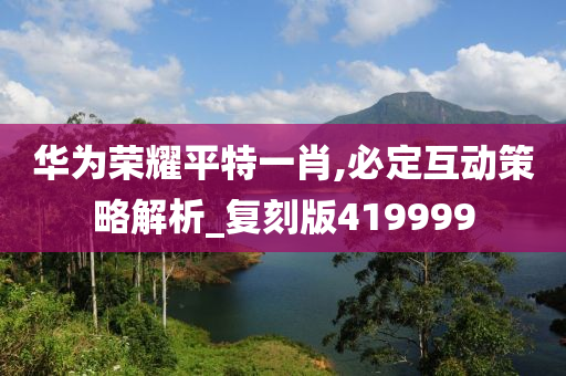 华为荣耀平特一肖,必定互动策略解析_复刻版419999