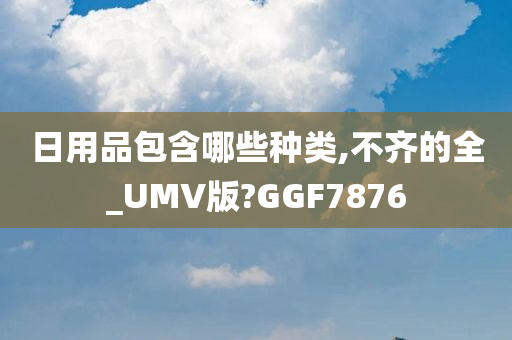 日用品包含哪些种类,不齐的全_UMV版?GGF7876