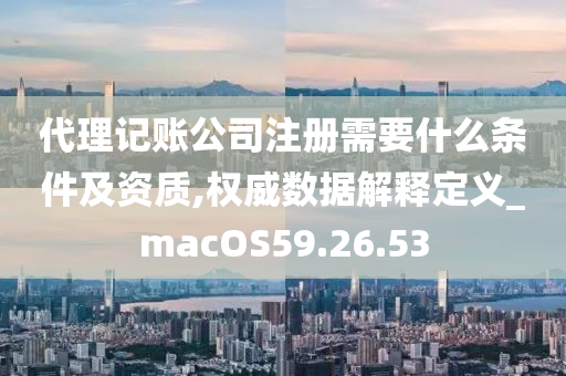 代理记账公司注册需要什么条件及资质,权威数据解释定义_macOS59.26.53