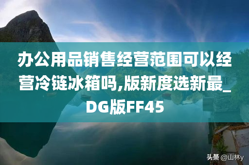 办公用品销售经营范围可以经营冷链冰箱吗,版新度选新最_DG版FF45