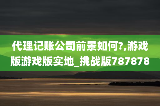 代理记账公司前景如何?,游戏版游戏版实地_挑战版787878