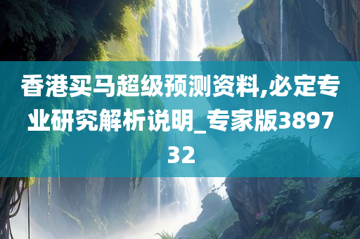 香港买马超级预测资料,必定专业研究解析说明_专家版389732