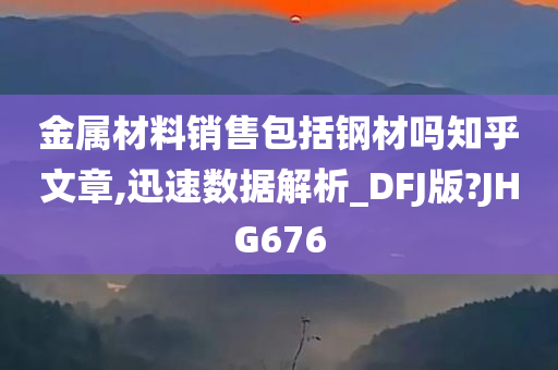 金属材料销售包括钢材吗知乎文章,迅速数据解析_DFJ版?JHG676