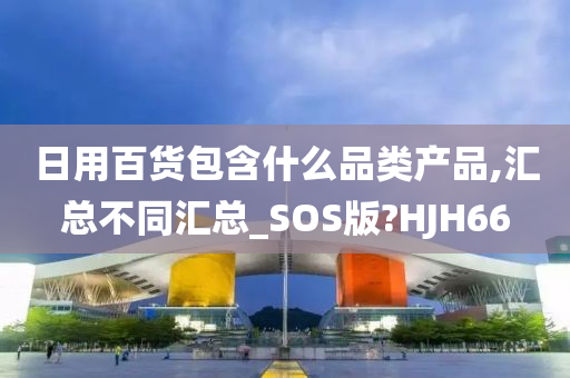 日用百货包含什么品类产品,汇总不同汇总_SOS版?HJH66