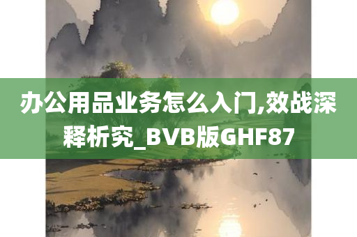 办公用品业务怎么入门,效战深释析究_BVB版GHF87