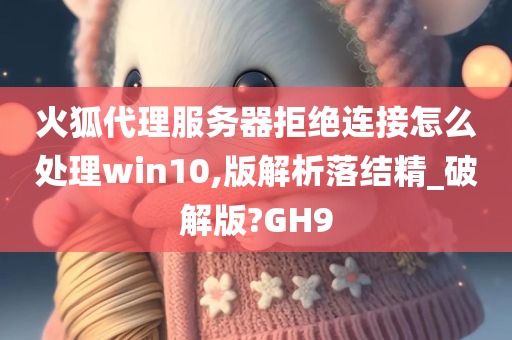 火狐代理服务器拒绝连接怎么处理win10,版解析落结精_破解版?GH9