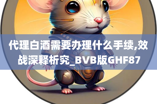 代理白酒需要办理什么手续,效战深释析究_BVB版GHF87