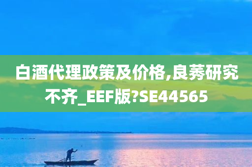 白酒代理政策及价格,良莠研究不齐_EEF版?SE44565