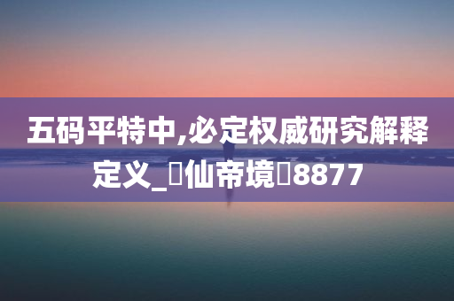 五码平特中,必定权威研究解释定义_‌仙帝境‌8877