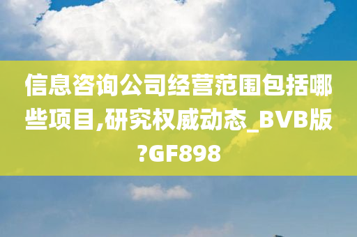 信息咨询公司经营范围包括哪些项目,研究权威动态_BVB版?GF898