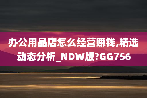 办公用品店怎么经营赚钱,精选动态分析_NDW版?GG756