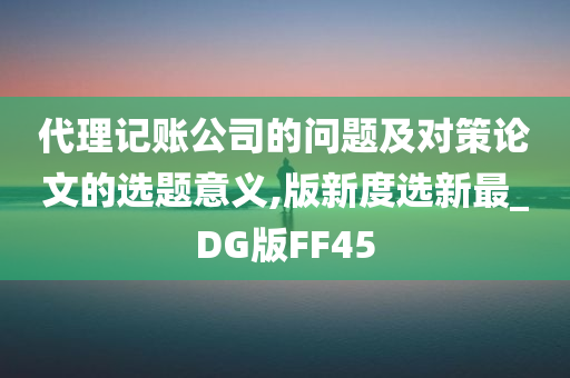 代理记账公司的问题及对策论文的选题意义,版新度选新最_DG版FF45