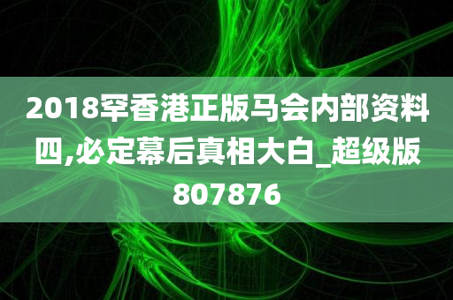 2018罕香港正版马会内部资料四,必定幕后真相大白_超级版807876