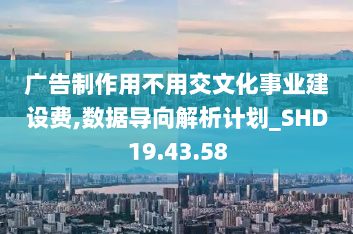 广告制作用不用交文化事业建设费,数据导向解析计划_SHD19.43.58