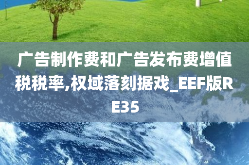 广告制作费和广告发布费增值税税率,权域落刻据戏_EEF版RE35