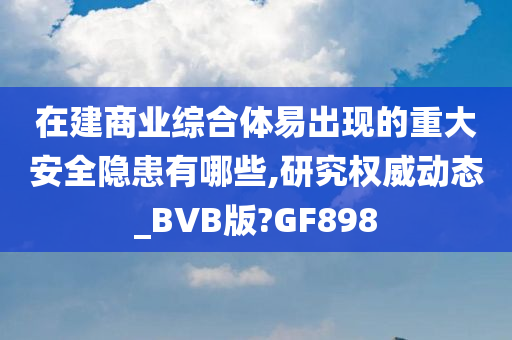 在建商业综合体易出现的重大安全隐患有哪些,研究权威动态_BVB版?GF898