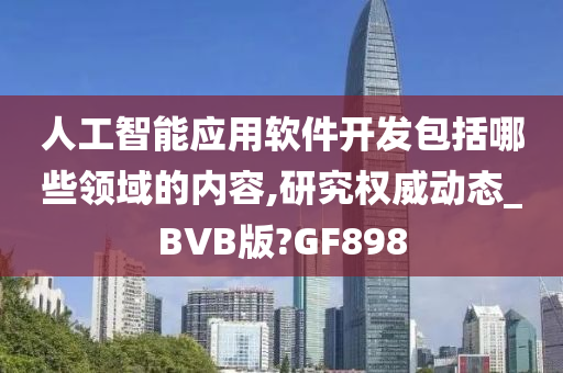 人工智能应用软件开发包括哪些领域的内容,研究权威动态_BVB版?GF898