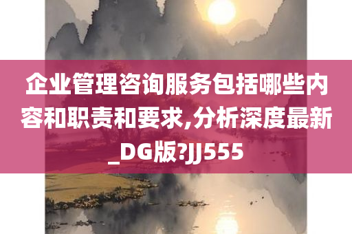 企业管理咨询服务包括哪些内容和职责和要求,分析深度最新_DG版?JJ555