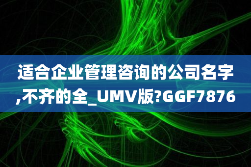 适合企业管理咨询的公司名字,不齐的全_UMV版?GGF7876