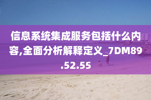 信息系统集成服务包括什么内容,全面分析解释定义_7DM89.52.55