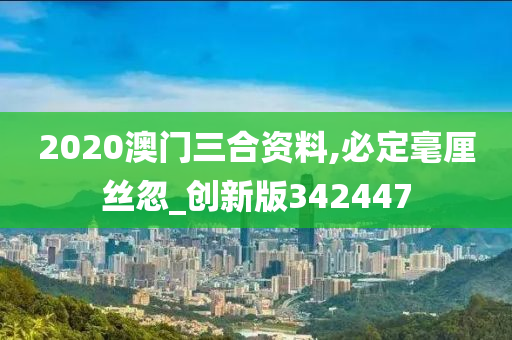 2020澳门三合资料,必定毫厘丝忽_创新版342447