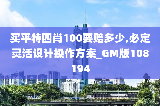 买平特四肖100要赔多少,必定灵活设计操作方案_GM版108194