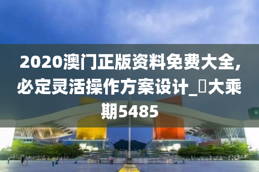 2020澳门正版资料免费大全,必定灵活操作方案设计_‌大乘期5485