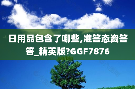 日用品包含了哪些,准答态资答答_精英版?GGF7876