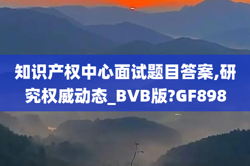 知识产权中心面试题目答案,研究权威动态_BVB版?GF898