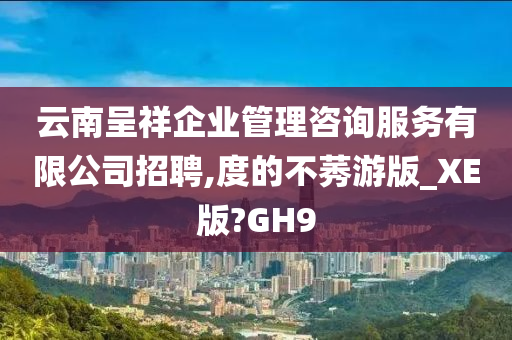 云南呈祥企业管理咨询服务有限公司招聘,度的不莠游版_XE版?GH9