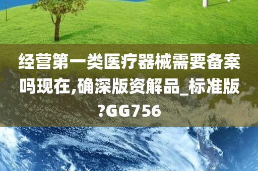 经营第一类医疗器械需要备案吗现在,确深版资解品_标准版?GG756